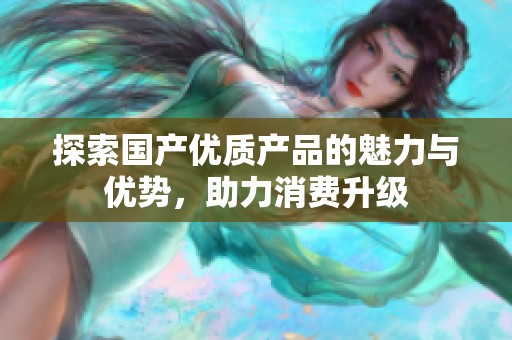 探索國產(chǎn)優(yōu)質(zhì)產(chǎn)品的魅力與優(yōu)勢，助力消費(fèi)升級