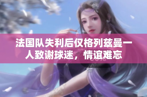 法國隊失利后僅格列茲曼一人致謝球迷，情誼難忘