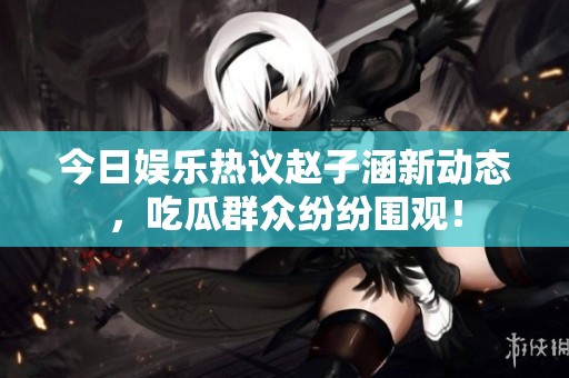 今日娛樂熱議趙子涵新動態(tài)，吃瓜群眾紛紛圍觀！