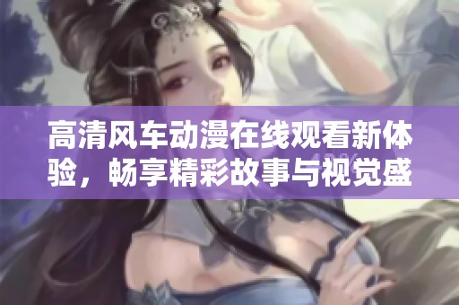 高清風(fēng)車動(dòng)漫在線觀看新體驗(yàn)，暢享精彩故事與視覺盛宴