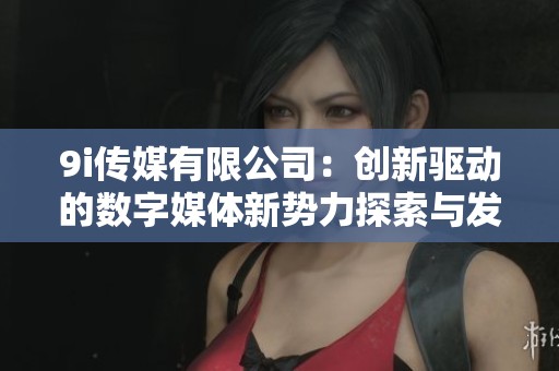 9i傳媒有限公司：創(chuàng)新驅(qū)動的數(shù)字媒體新勢力探索與發(fā)展