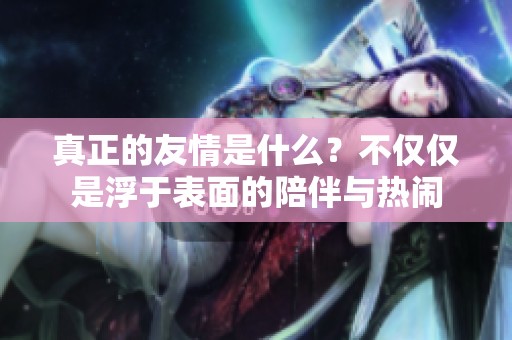真正的友情是什么？不僅僅是浮于表面的陪伴與熱鬧