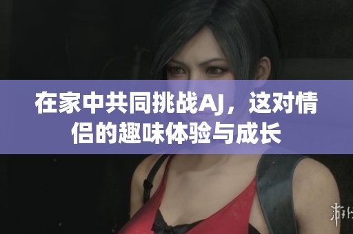 在家中共同挑戰(zhàn)AJ，這對情侶的趣味體驗(yàn)與成長