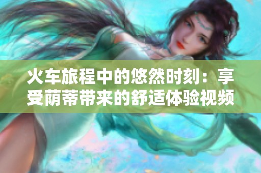 火車旅程中的悠然時(shí)刻：享受蔭蒂帶來的舒適體驗(yàn)視頻