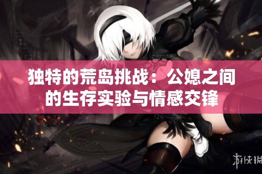 獨特的荒島挑戰(zhàn)：公媳之間的生存實驗與情感交鋒
