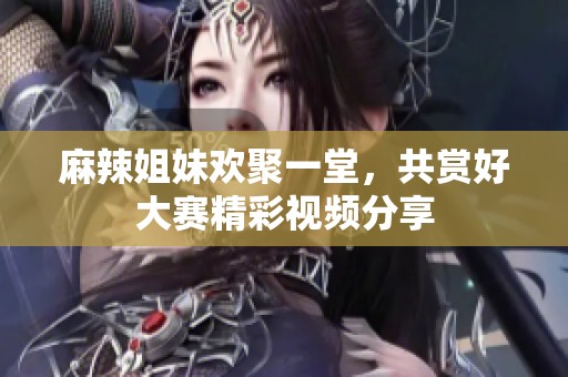 麻辣姐妹歡聚一堂，共賞好大賽精彩視頻分享