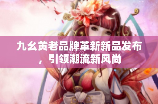 九幺黃老品牌革新新品發(fā)布，引領(lǐng)潮流新風(fēng)尚