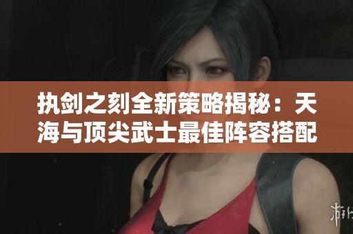 執(zhí)劍之刻全新策略揭秘：天海與頂尖武士最佳陣容搭配指南