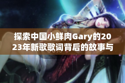 探索中國小鮮肉Gary的2023年新歌歌詞背后的故事與情感表達(dá)