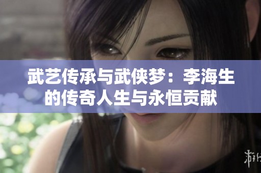 武藝傳承與武俠夢(mèng)：李海生的傳奇人生與永恒貢獻(xiàn)