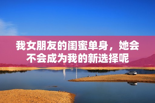 我女朋友的閨蜜單身，她會(huì)不會(huì)成為我的新選擇呢