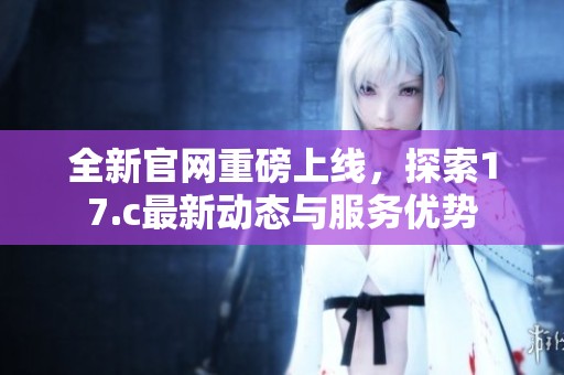 全新官網(wǎng)重磅上線，探索17.c最新動(dòng)態(tài)與服務(wù)優(yōu)勢