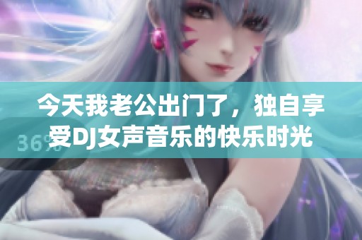 今天我老公出門(mén)了，獨(dú)自享受DJ女聲音樂(lè)的快樂(lè)時(shí)光