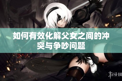 如何有效化解父女之間的沖突與爭(zhēng)吵問題