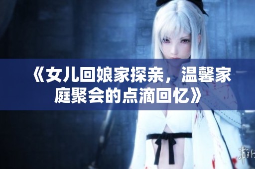 《女兒回娘家探親，溫馨家庭聚會(huì)的點(diǎn)滴回憶》