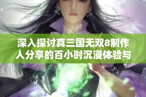 深入探討真三國無雙8制作人分享的百小時(shí)沉浸體驗(yàn)與三國重塑之旅