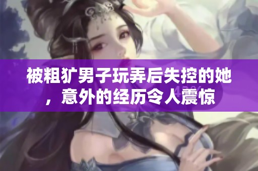 被粗獷男子玩弄后失控的她，意外的經(jīng)歷令人震驚