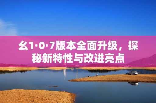 幺1·0·7版本全面升級，探秘新特性與改進(jìn)亮點(diǎn)