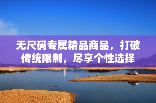 無尺碼專屬精品商品，打破傳統(tǒng)限制，盡享個(gè)性選擇