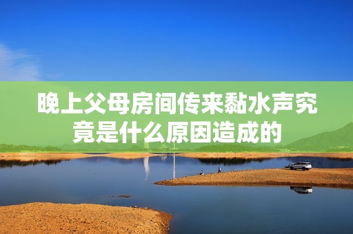 晚上父母房間傳來黏水聲究竟是什么原因造成的