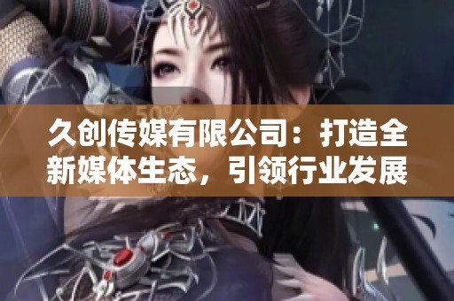久創(chuàng)傳媒有限公司：打造全新媒體生態(tài)，引領行業(yè)發(fā)展新趨勢