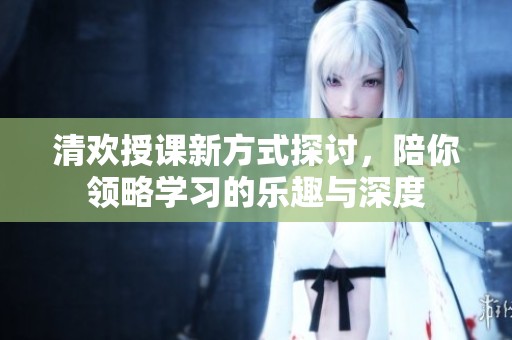 清歡授課新方式探討，陪你領(lǐng)略學(xué)習(xí)的樂趣與深度