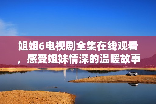 姐姐6電視劇全集在線觀看，感受姐妹情深的溫暖故事