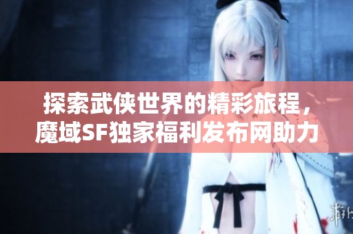 探索武俠世界的精彩旅程，魔域SF獨家福利發(fā)布網(wǎng)助力暢游！