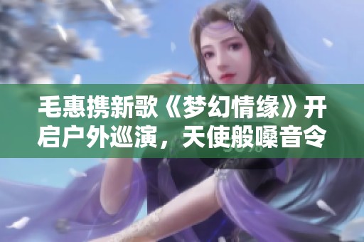 毛惠攜新歌《夢幻情緣》開啟戶外巡演，天使般嗓音令人心動