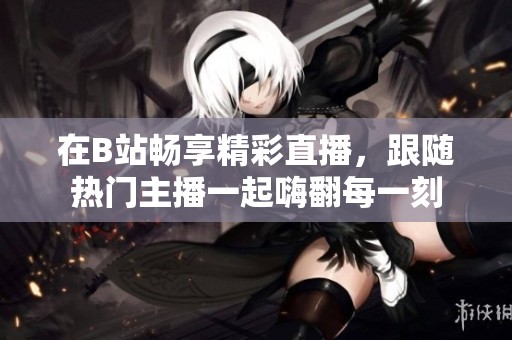 在B站暢享精彩直播，跟隨熱門(mén)主播一起嗨翻每一刻