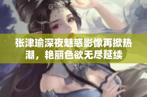 張津瑜深夜魅惑影像再掀熱潮，艷麗色欲無盡延續(xù)