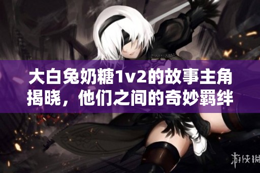 大白兔奶糖1v2的故事主角揭曉，他們之間的奇妙羈絆