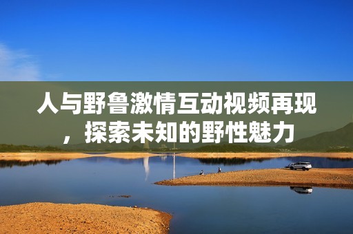 人與野魯激情互動(dòng)視頻再現(xiàn)，探索未知的野性魅力
