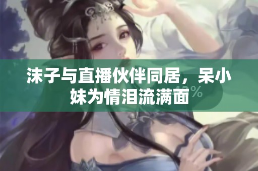 沫子與直播伙伴同居，呆小妹為情淚流滿面