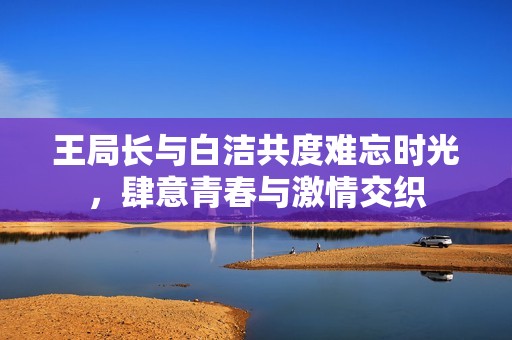 王局長與白潔共度難忘時光，肆意青春與激情交織