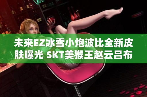 未來(lái)EZ冰雪小炮波比全新皮膚曝光 SKT美猴王趙云呂布齊聚游戲世界