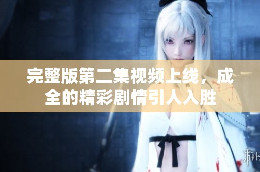 完整版第二集視頻上線，成全的精彩劇情引人入勝