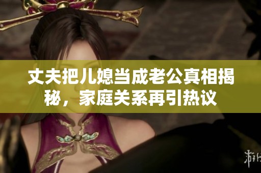 丈夫把兒媳當(dāng)成老公真相揭秘，家庭關(guān)系再引熱議