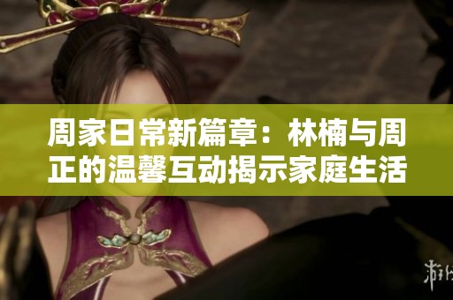 周家日常新篇章：林楠與周正的溫馨互動(dòng)揭示家庭生活真諦