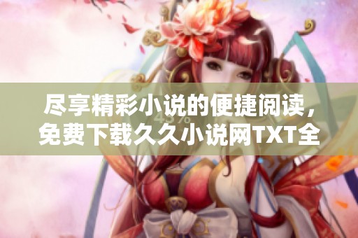 盡享精彩小說的便捷閱讀，免費下載久久小說網(wǎng)TXT全文