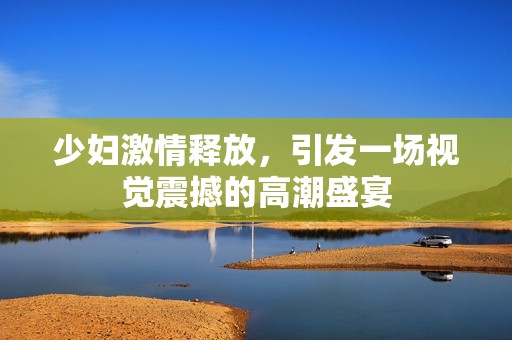 少婦激情釋放，引發(fā)一場(chǎng)視覺震撼的高潮盛宴