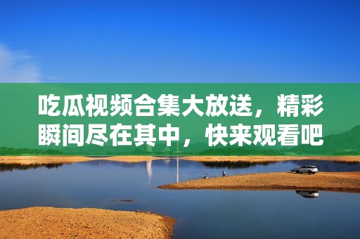 吃瓜視頻合集大放送，精彩瞬間盡在其中，快來觀看吧