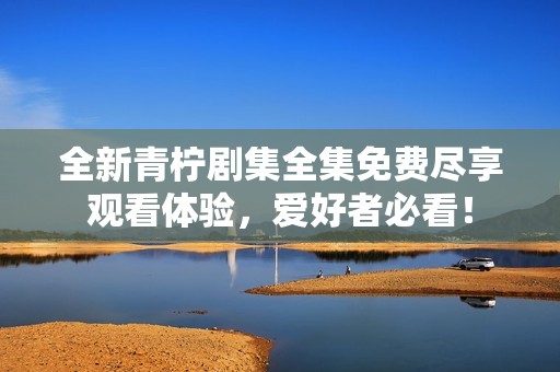 全新青檸劇集全集免費(fèi)盡享觀看體驗(yàn)，愛好者必看！