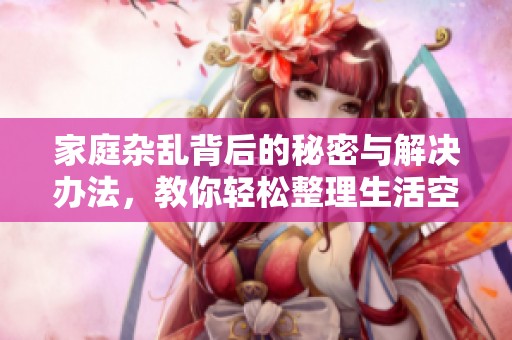 家庭雜亂背后的秘密與解決辦法，教你輕松整理生活空間