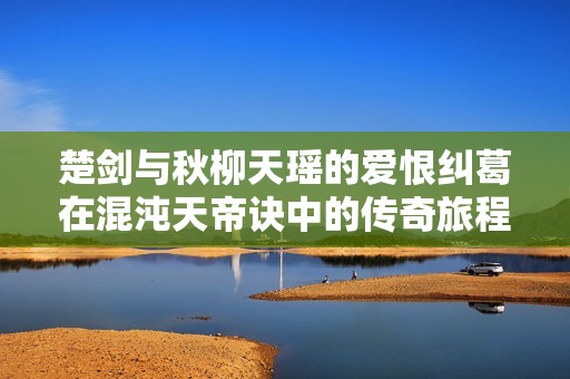 楚劍與秋柳天瑤的愛恨糾葛在混沌天帝訣中的傳奇旅程
