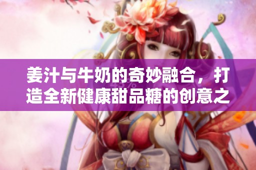 姜汁與牛奶的奇妙融合，打造全新健康甜品糖的創(chuàng)意之旅