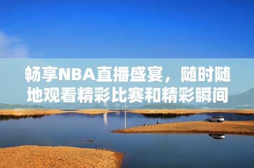 暢享NBA直播盛宴，隨時隨地觀看精彩比賽和精彩瞬間