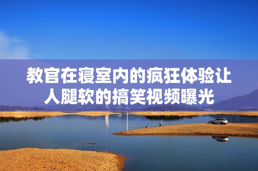 教官在寢室內的瘋狂體驗讓人腿軟的搞笑視頻曝光