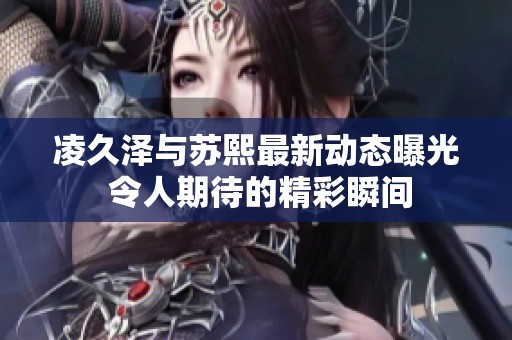 凌久澤與蘇熙最新動(dòng)態(tài)曝光 令人期待的精彩瞬間