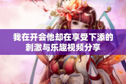 我在開會(huì)他卻在享受下添的刺激與樂趣視頻分享